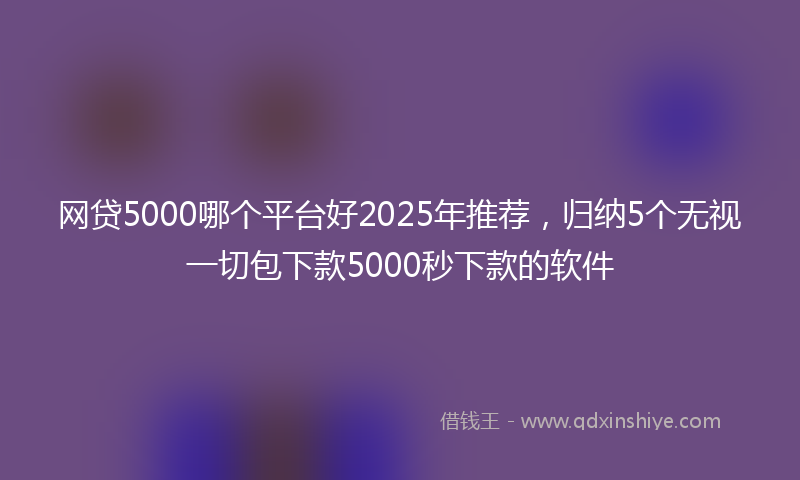 网贷5000哪个平台好2025年推荐，归纳5个无视一切包下款5000秒下款的软件