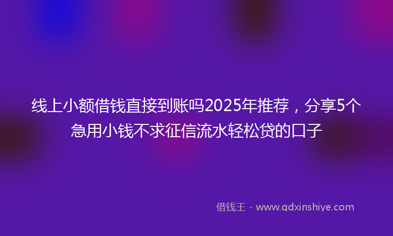 线上小额借钱直接到账吗2025年推荐，分享5个急用小钱不求征信流水轻松贷的口子