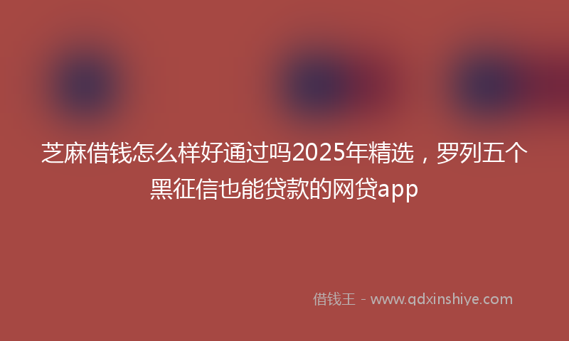 芝麻借钱怎么样好通过吗2025年精选，罗列五个黑征信也能贷款的网贷app