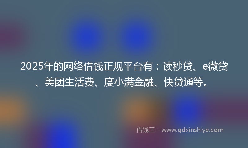 2025年的网络借钱正规平台有：读秒贷、e微贷、美团生活费、度小满金融、快贷通等。