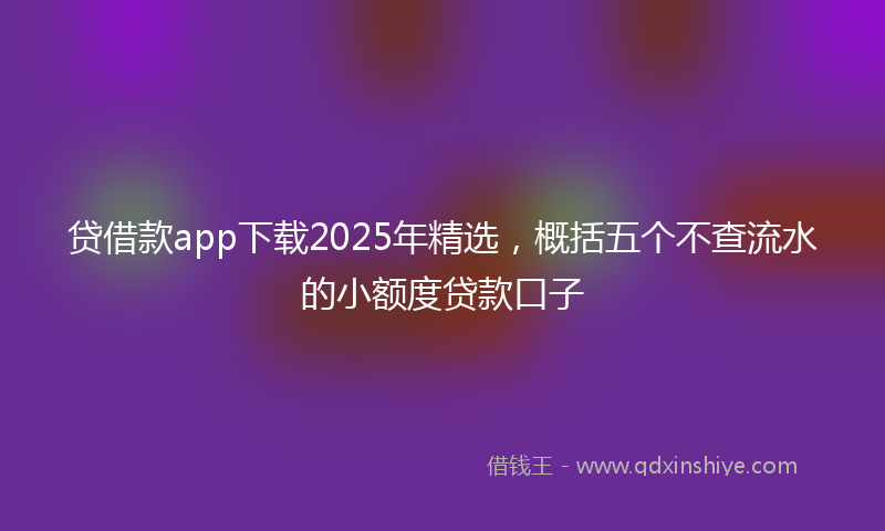 贷借款app下载2025年精选，概括五个不查流水的小额度贷款口子