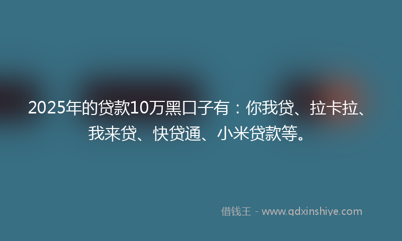 2025年的贷款10万黑口子有：你我贷、拉卡拉、我来贷、快贷通、小米贷款等。