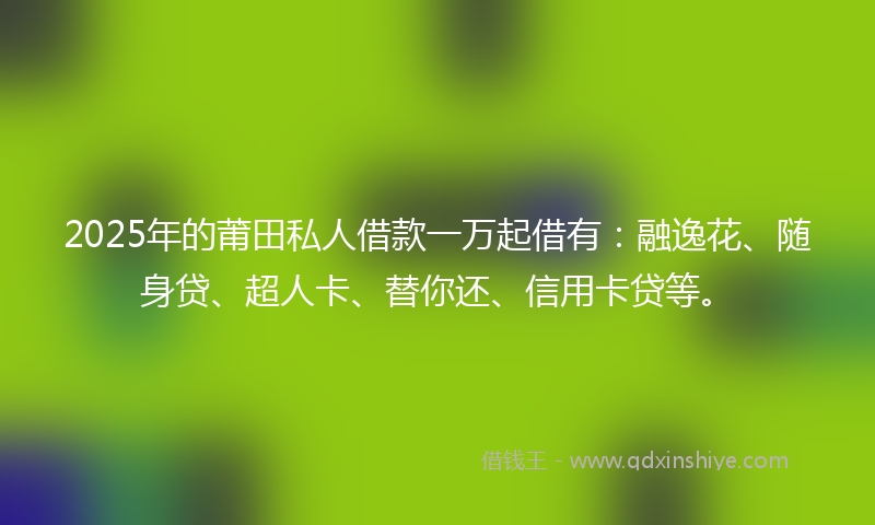 2025年的莆田私人借款一万起借有：融逸花、随身贷、超人卡、替你还、信用卡贷等。
