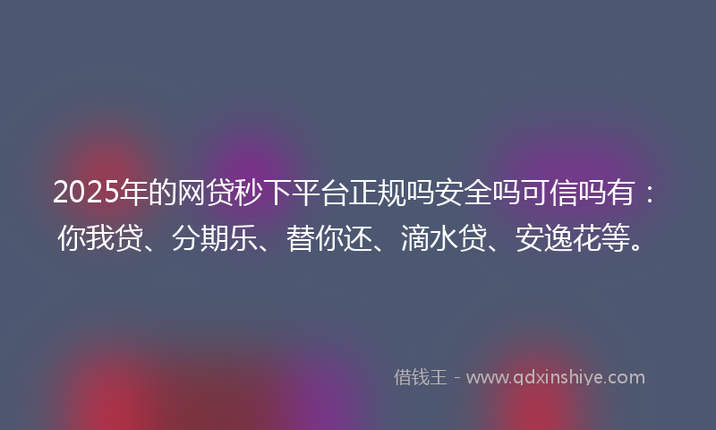 2025年的网贷秒下平台正规吗安全吗可信吗有：你我贷、分期乐、替你还、滴水贷、安逸花等。