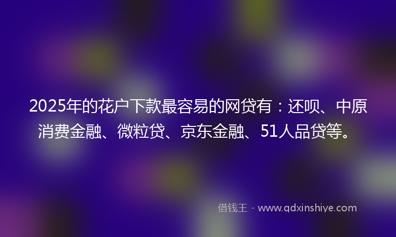 2025年的花户下款最容易的网贷有：还呗、中原消费金融、微粒贷、京东金融、51人品贷等。