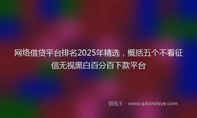 网络借贷平台排名2025年精选，概括五个不看征信无视黑白百分百下款平台