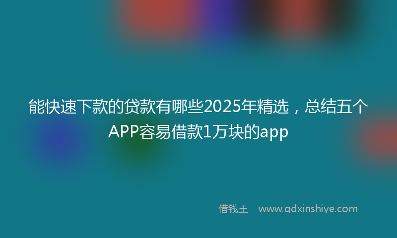 能快速下款的贷款有哪些2025年精选，总结五个APP容易借款1万块的app