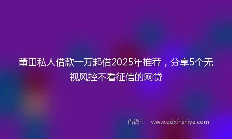 莆田私人借款一万起借2025年推荐，分享5个无视风控不看征信的网贷