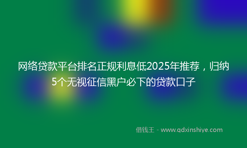 网络贷款平台排名正规利息低2025年推荐，归纳5个无视征信黑户必下的贷款口子