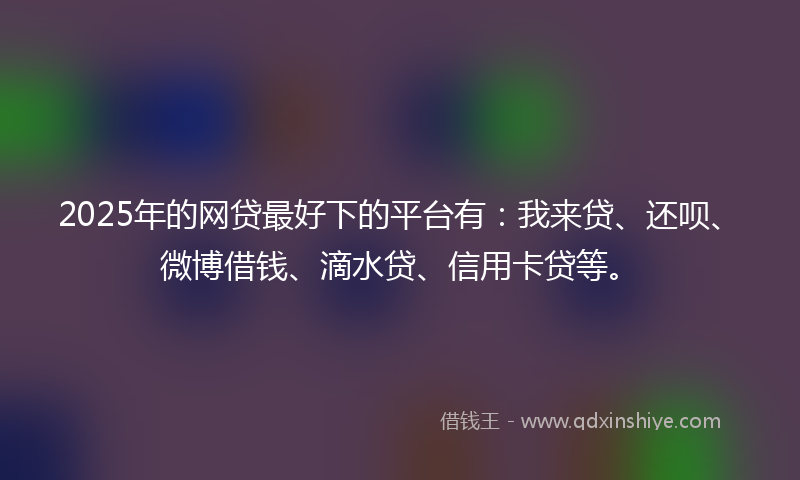 2025年的网贷最好下的平台有：我来贷、还呗、微博借钱、滴水贷、信用卡贷等。