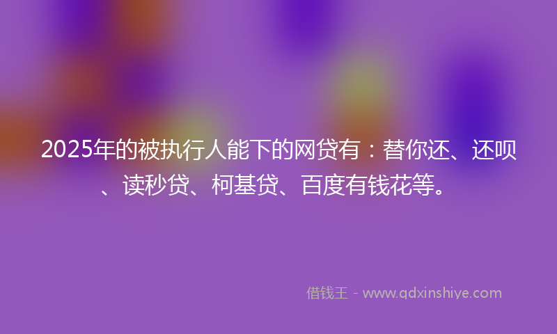 2025年的被执行人能下的网贷有：替你还、还呗、读秒贷、柯基贷、百度有钱花等。