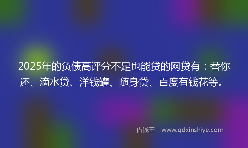 2025年的负债高评分不足也能贷的网贷有：替你还、滴水贷、洋钱罐、随身贷、百度有钱花等。