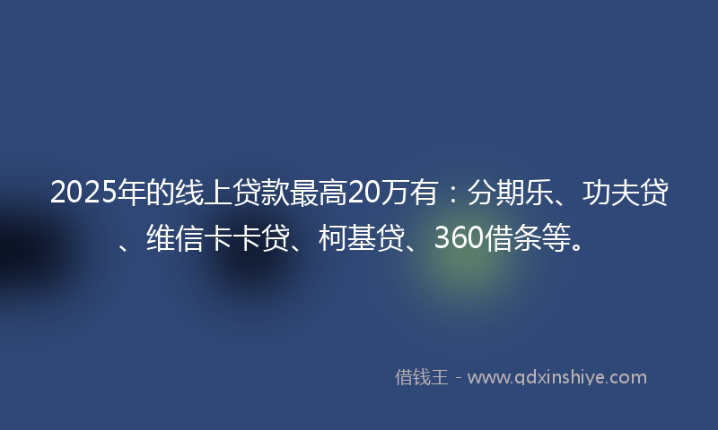 2025年的线上贷款最高20万有：分期乐、功夫贷、维信卡卡贷、柯基贷、360借条等。
