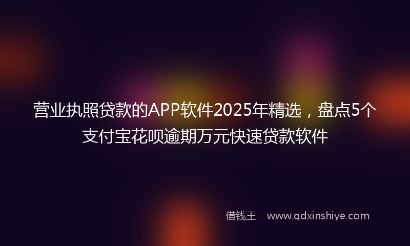 营业执照贷款的APP软件2025年精选，盘点5个支付宝花呗逾期万元快速贷款软件