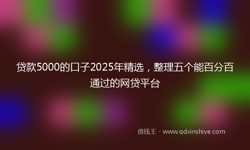 贷款5000的口子2025年精选，整理五个能百分百通过的网贷平台