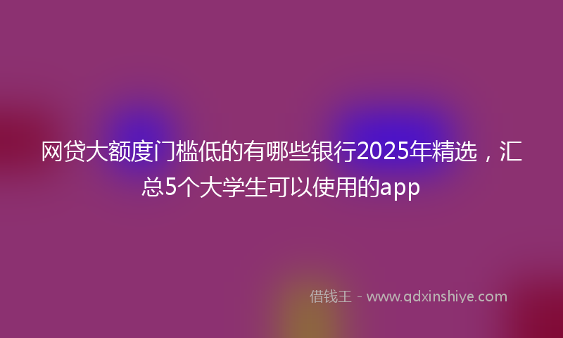 网贷大额度门槛低的有哪些银行2025年精选，汇总5个大学生可以使用的app