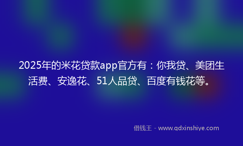 2025年的米花贷款app官方有：你我贷、美团生活费、安逸花、51人品贷、百度有钱花等。