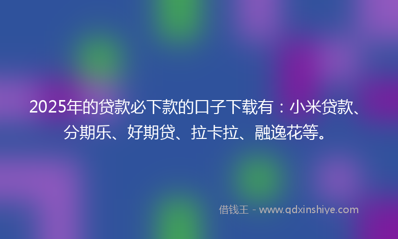 2025年的贷款必下款的口子下载有：小米贷款、分期乐、好期贷、拉卡拉、融逸花等。