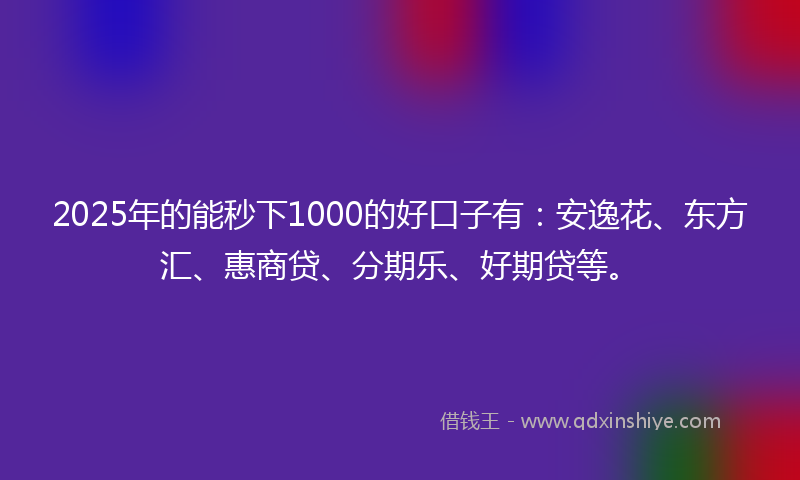 2025年的能秒下1000的好口子有：安逸花、东方汇、惠商贷、分期乐、好期贷等。