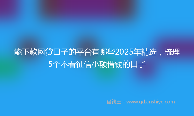 能下款网贷口子的平台有哪些2025年精选，梳理5个不看征信小额借钱的口子