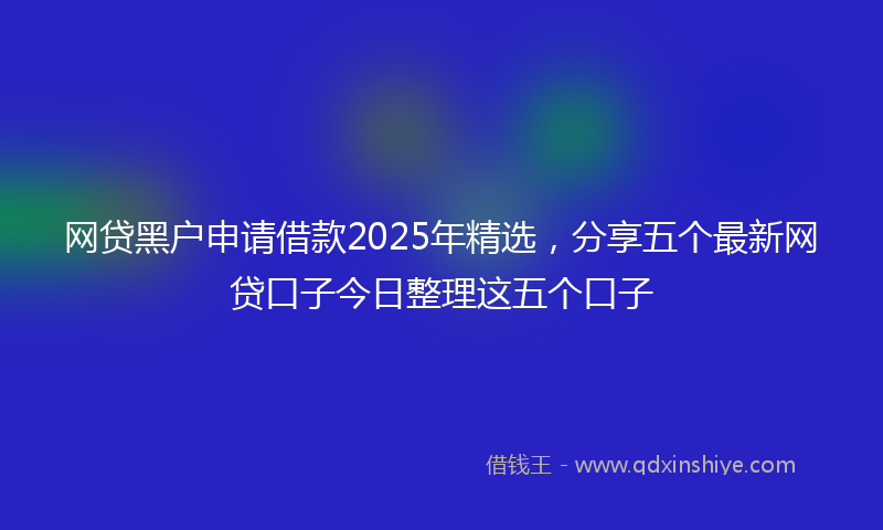 网贷黑户申请借款2025年精选，分享五个最新网贷口子今日整理这五个口子