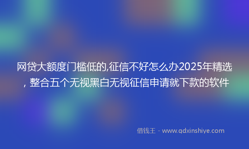 网贷大额度门槛低的,征信不好怎么办2025年精选，整合五个无视黑白无视征信申请就下款的软件
