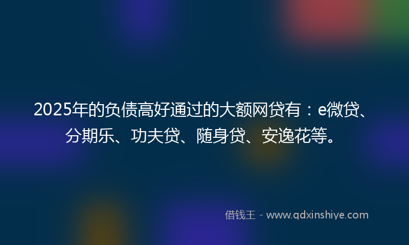 2025年的负债高好通过的大额网贷有：e微贷、分期乐、功夫贷、随身贷、安逸花等。