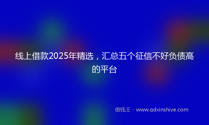 线上借款2025年精选，汇总五个征信不好负债高的平台