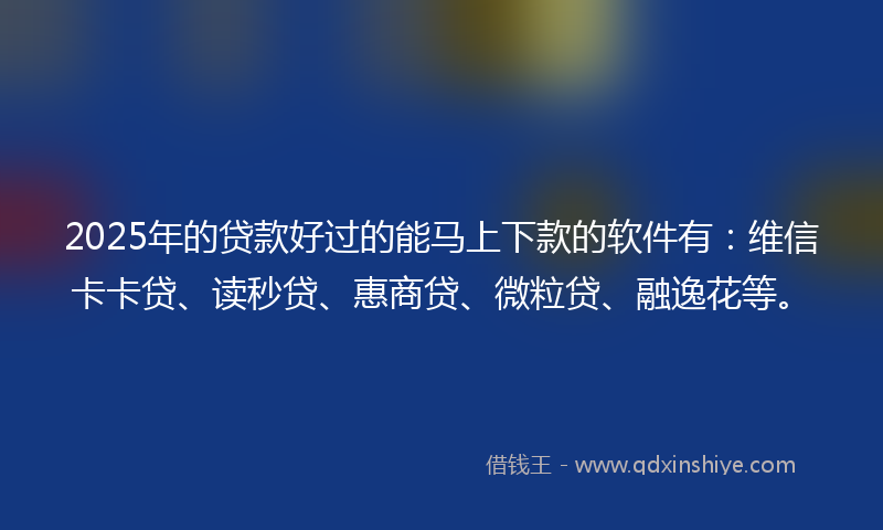2025年的贷款好过的能马上下款的软件有：维信卡卡贷、读秒贷、惠商贷、微粒贷、融逸花等。