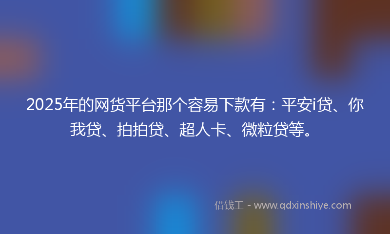 2025年的网货平台那个容易下款有：平安i贷、你我贷、拍拍贷、超人卡、微粒贷等。