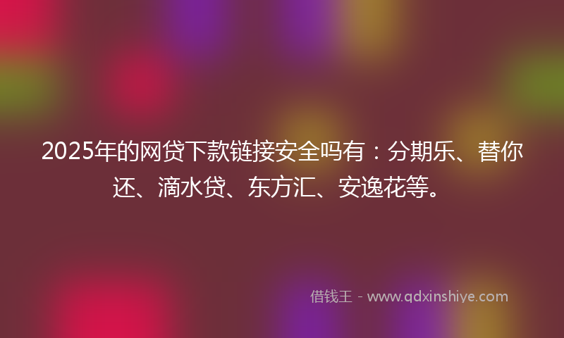 2025年的网贷下款链接安全吗有：分期乐、替你还、滴水贷、东方汇、安逸花等。