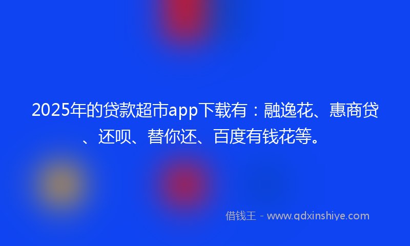 2025年的贷款超市app下载有：融逸花、惠商贷、还呗、替你还、百度有钱花等。