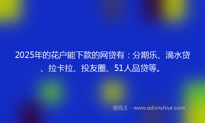 2025年的花户能下款的网贷有：分期乐、滴水贷、拉卡拉、投友圈、51人品贷等。