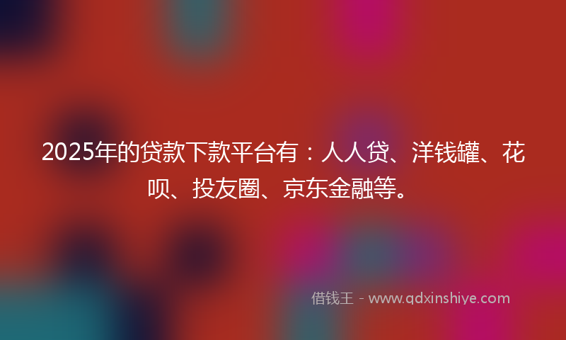 2025年的贷款下款平台有：人人贷、洋钱罐、花呗、投友圈、京东金融等。