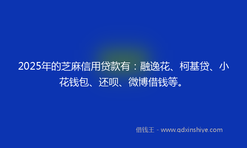 2025年的芝麻信用贷款有：融逸花、柯基贷、小花钱包、还呗、微博借钱等。