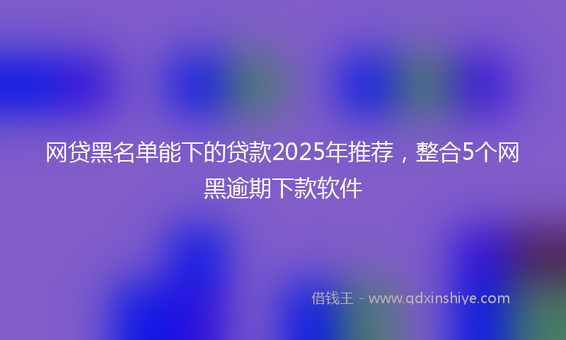 网贷黑名单能下的贷款2025年推荐，整合5个网黑逾期下款软件