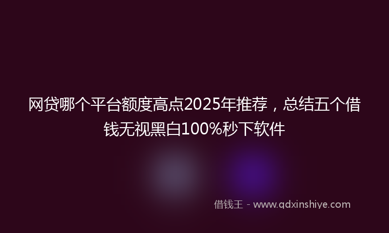 网贷哪个平台额度高点2025年推荐，总结五个借钱无视黑白100%秒下软件