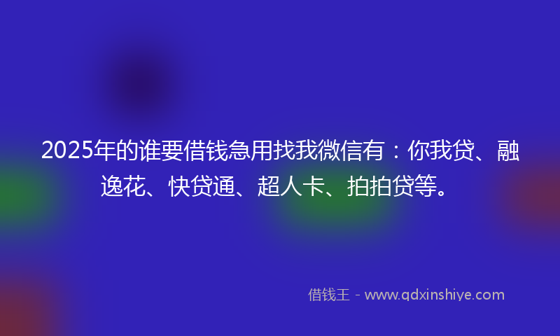 2025年的谁要借钱急用找我微信有：你我贷、融逸花、快贷通、超人卡、拍拍贷等。