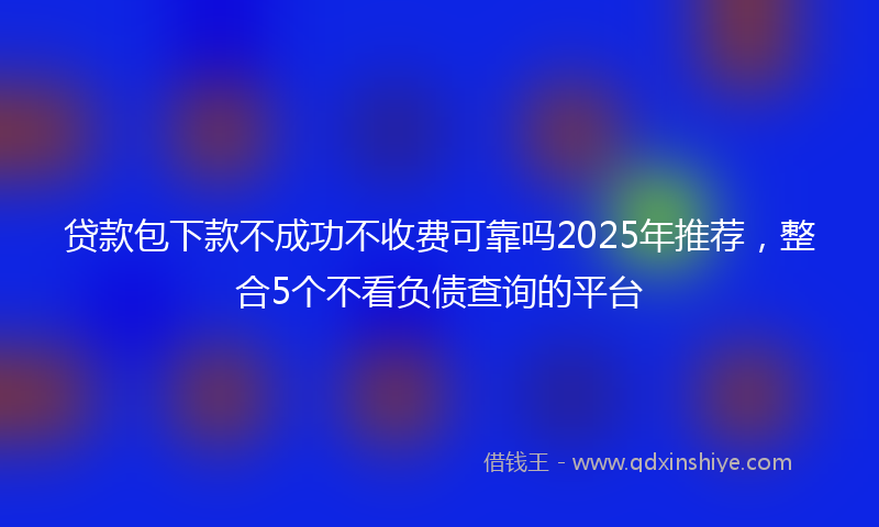 贷款包下款不成功不收费可靠吗2025年推荐，整合5个不看负债查询的平台