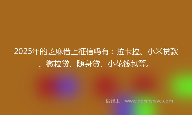 2025年的芝麻借上征信吗有：拉卡拉、小米贷款、微粒贷、随身贷、小花钱包等。
