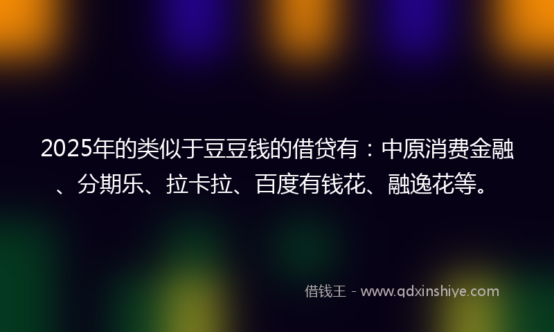 2025年的类似于豆豆钱的借贷有：中原消费金融、分期乐、拉卡拉、百度有钱花、融逸花等。
