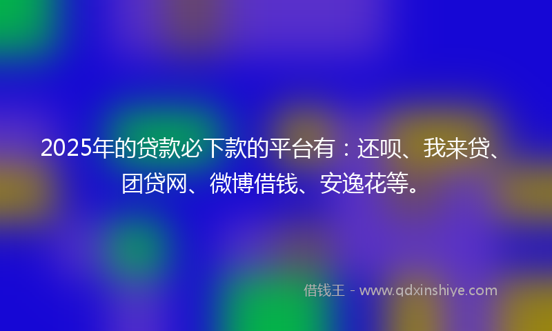 2025年的贷款必下款的平台有：还呗、我来贷、团贷网、微博借钱、安逸花等。
