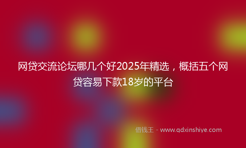 网贷交流论坛哪几个好2025年精选，概括五个网贷容易下款18岁的平台