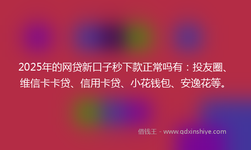 2025年的网贷新口子秒下款正常吗有：投友圈、维信卡卡贷、信用卡贷、小花钱包、安逸花等。