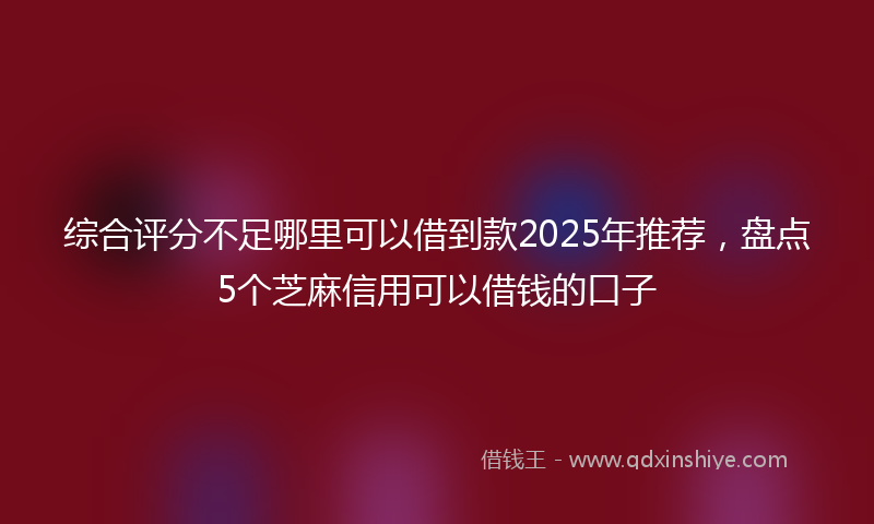 综合评分不足哪里可以借到款2025年推荐，盘点5个芝麻信用可以借钱的口子