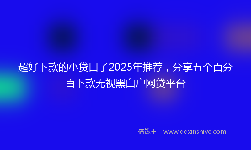 超好下款的小贷口子2025年推荐，分享五个百分百下款无视黑白户网贷平台