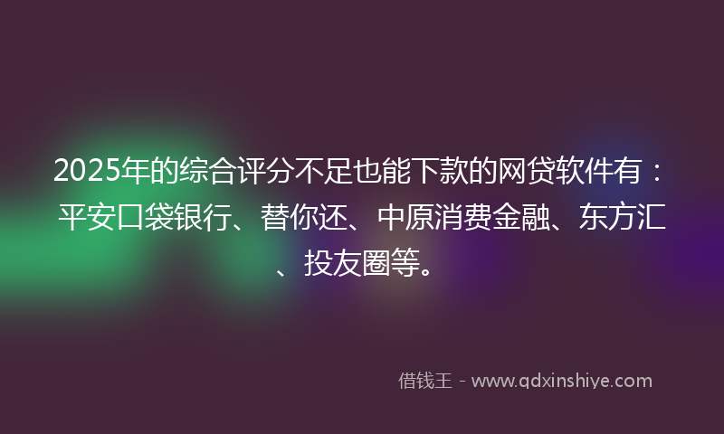 2025年的综合评分不足也能下款的网贷软件有：平安口袋银行、替你还、中原消费金融、东方汇、投友圈等。