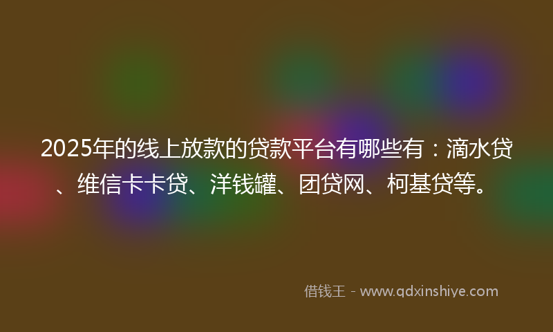 2025年的线上放款的贷款平台有哪些有：滴水贷、维信卡卡贷、洋钱罐、团贷网、柯基贷等。