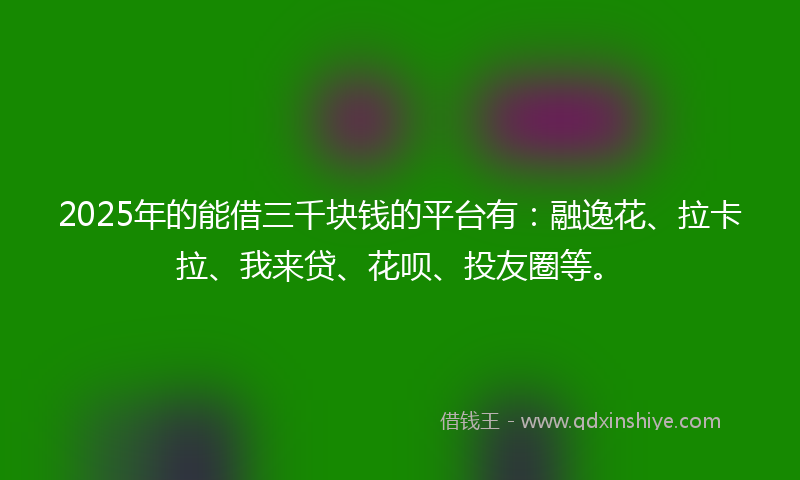 2025年的能借三千块钱的平台有：融逸花、拉卡拉、我来贷、花呗、投友圈等。