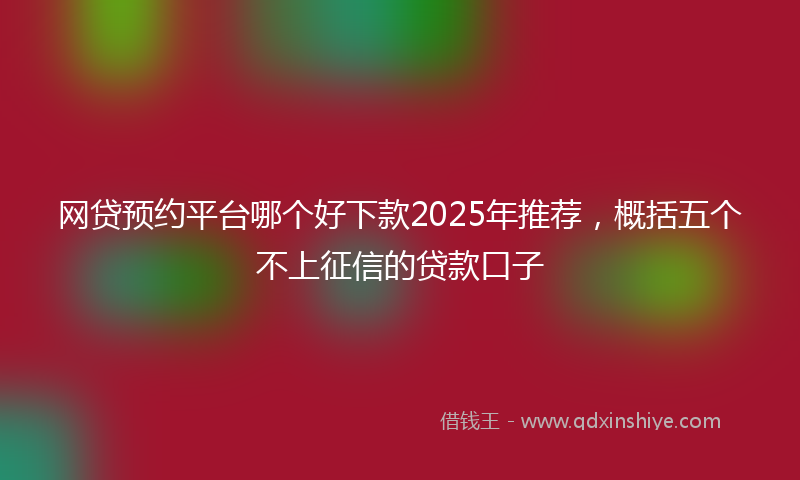网贷预约平台哪个好下款2025年推荐，概括五个不上征信的贷款口子